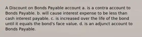 A Discount on Bonds Payable account a. is a contra account to Bonds Payable. b. will cause interest expense to be less than cash interest payable. c. is increased over the life of the bond until it equals the bond's face value. d. is an adjunct account to Bonds Payable.