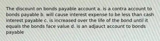 The discount on bonds payable account a. is a contra account to bonds payable b. will cause interest expense to be less than cash interest payable c. is increased over the life of the bond until it equals the bonds face value d. is an adjauct account to bonds payable