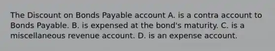 The Dis<a href='https://www.questionai.com/knowledge/kIt7oUhyhX-count-on' class='anchor-knowledge'>count on</a> <a href='https://www.questionai.com/knowledge/kvHJpN4vyZ-bonds-payable' class='anchor-knowledge'>bonds payable</a> account A. is a contra account to Bonds Payable. B. is expensed at the​ bond's maturity. C. is a miscellaneous revenue account. D. is an expense account.