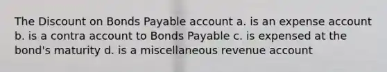 The Discount on Bonds Payable account a. is an expense account b. is a contra account to Bonds Payable c. is expensed at the bond's maturity d. is a miscellaneous revenue account