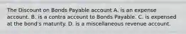 The Discount on Bonds Payable account A. is an expense account. B. is a contra account to Bonds Payable. C. is expensed at the​ bond's maturity. D. is a miscellaneous revenue account.