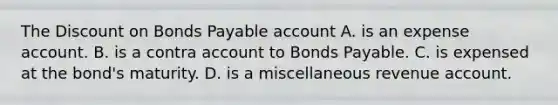 The Discount on Bonds Payable account A. is an expense account. B. is a contra account to Bonds Payable. C. is expensed at the​ bond's maturity. D. is a miscellaneous revenue account.