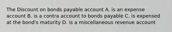 The Discount on bonds payable account A. is an expense account B. is a contra account to bonds payable C. is expensed at the bond's maturity D. is a miscellaneous revenue account