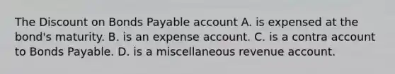 The Discount on Bonds Payable account A. is expensed at the bond's maturity. B. is an expense account. C. is a contra account to Bonds Payable. D. is a miscellaneous revenue account.