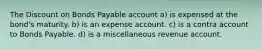 The Discount on Bonds Payable account a) is expensed at the bond's maturity. b) is an expense account. c) is a contra account to Bonds Payable. d) is a miscellaneous revenue account.