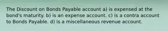 The Discount on Bonds Payable account a) is expensed at the bond's maturity. b) is an expense account. c) is a contra account to Bonds Payable. d) is a miscellaneous revenue account.