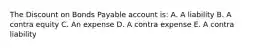 The Discount on Bonds Payable account is: A. A liability B. A contra equity C. An expense D. A contra expense E. A contra liability