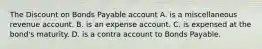 The Discount on Bonds Payable account A. is a miscellaneous revenue account. B. is an expense account. C. is expensed at the​ bond's maturity. D. is a contra account to Bonds Payable.