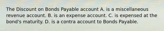 The Discount on Bonds Payable account A. is a miscellaneous revenue account. B. is an expense account. C. is expensed at the​ bond's maturity. D. is a contra account to Bonds Payable.