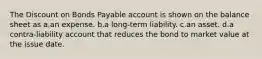 The Discount on Bonds Payable account is shown on the balance sheet as a.an expense. b.a long-term liability. c.an asset. d.a contra-liability account that reduces the bond to market value at the issue date.