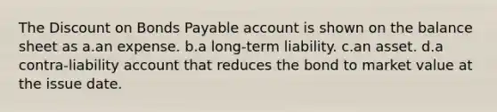 The Discount on Bonds Payable account is shown on the balance sheet as a.an expense. b.a long-term liability. c.an asset. d.a contra-liability account that reduces the bond to market value at the issue date.