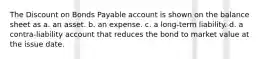 The Discount on Bonds Payable account is shown on the balance sheet as a. an asset. b. an expense. c. a long-term liability. d. a contra-liability account that reduces the bond to market value at the issue date.