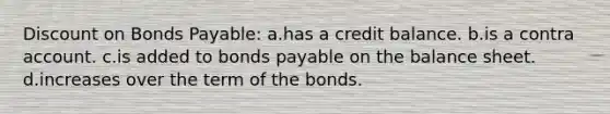 Discount on Bonds Payable: a.has a credit balance. b.is a contra account. c.is added to bonds payable on the balance sheet. d.increases over the term of the bonds.