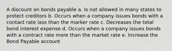 A dis<a href='https://www.questionai.com/knowledge/kIt7oUhyhX-count-on' class='anchor-knowledge'>count on</a> <a href='https://www.questionai.com/knowledge/kvHJpN4vyZ-bonds-payable' class='anchor-knowledge'>bonds payable</a> a. Is not allowed in many states to protect creditors b. Occurs when a company issues bonds with a contact rate lass than the marker rate c. Decreases the total bond interest expense d. Occurs when a company issues bonds with a contract rate more than the market rate e. Increase the Bond Payable account