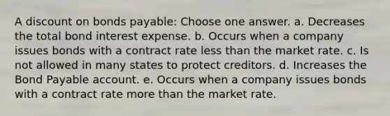 A discount on bonds payable: Choose one answer. a. Decreases the total bond interest expense. b. Occurs when a company issues bonds with a contract rate less than the market rate. c. Is not allowed in many states to protect creditors. d. Increases the Bond Payable account. e. Occurs when a company issues bonds with a contract rate more than the market rate.