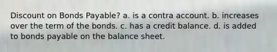 Discount on Bonds Payable? a. is a contra account. b. increases over the term of the bonds. c. has a credit balance. d. is added to bonds payable on the balance sheet.