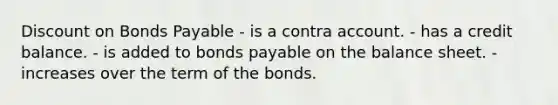 Discount on Bonds Payable - is a contra account. - has a credit balance. - is added to bonds payable on the balance sheet. - increases over the term of the bonds.