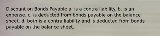 Discount on Bonds Payable a. is a contra liability. b. is an expense. c. is deducted from bonds payable on the balance sheet. d. both is a contra liability and is deducted from bonds payable on the balance sheet.