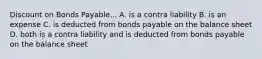 Discount on Bonds Payable... A. is a contra liability B. is an expense C. is deducted from bonds payable on the balance sheet D. both is a contra liability and is deducted from bonds payable on the balance sheet