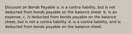 Discount on Bonds Payable a. is a contra liability, but is not deducted from bonds payable on the balance sheet. b. is an expense. c. is deducted from bonds payable on the balance sheet, but is not a contra liability. d. is a contra liability, and is deducted from bonds payable on the balance sheet.