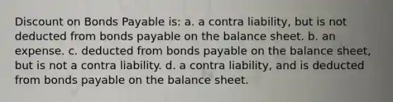 Discount on Bonds Payable is: a. a contra liability, but is not deducted from bonds payable on the balance sheet. b. an expense. c. deducted from bonds payable on the balance sheet, but is not a contra liability. d. a contra liability, and is deducted from bonds payable on the balance sheet.