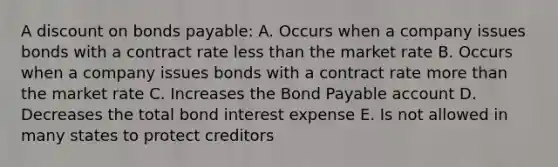 A discount on bonds payable: A. Occurs when a company issues bonds with a contract rate less than the market rate B. Occurs when a company issues bonds with a contract rate more than the market rate C. Increases the Bond Payable account D. Decreases the total bond interest expense E. Is not allowed in many states to protect creditors