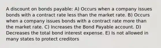 A discount on bonds payable: A) Occurs when a company issues bonds with a contract rate less than the market rate. B) Occurs when a company issues bonds with a contract rate more than the market rate. C) Increases the Bond Payable account. D) Decreases the total bond interest expense. E) Is not allowed in many states to protect creditors