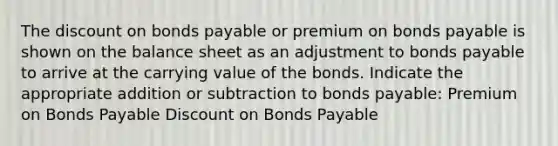 The discount on bonds payable or premium on bonds payable is shown on the balance sheet as an adjustment to bonds payable to arrive at the carrying value of the bonds. Indicate the appropriate addition or subtraction to bonds payable: Premium on Bonds Payable Discount on Bonds Payable