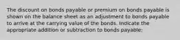 The discount on bonds payable or premium on bonds payable is shown on the balance sheet as an adjustment to bonds payable to arrive at the carrying value of the bonds. Indicate the appropriate addition or subtraction to bonds payable: