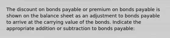 The dis<a href='https://www.questionai.com/knowledge/kIt7oUhyhX-count-on' class='anchor-knowledge'>count on</a> <a href='https://www.questionai.com/knowledge/kvHJpN4vyZ-bonds-payable' class='anchor-knowledge'>bonds payable</a> or premium on bonds payable is shown on the balance sheet as an adjustment to bonds payable to arrive at the carrying value of the bonds. Indicate the appropriate addition or subtraction to bonds payable: