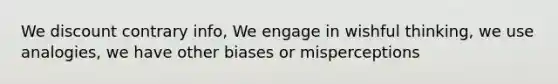 We discount contrary info, We engage in wishful thinking, we use analogies, we have other biases or misperceptions