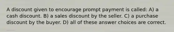 A discount given to encourage prompt payment is called: A) a cash discount. B) a sales discount by the seller. C) a purchase discount by the buyer. D) all of these answer choices are correct.