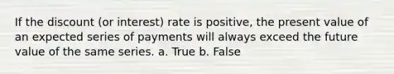 If the discount (or interest) rate is positive, the present value of an expected series of payments will always exceed the future value of the same series. a. True b. False