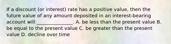 If a discount (or interest) rate has a positive value, then the future value of any amount deposited in an interest-bearing account will _______________. A. be less than the present value B. be equal to the present value C. be greater than the present value D. decline over time