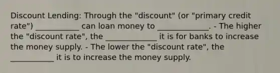 Discount Lending: Through the "discount" (or "primary credit rate") ___________ can loan money to _____________. - The higher the "discount rate", the _____________ it is for banks to increase the money supply. - The lower the "discount rate", the ___________ it is to increase the money supply.