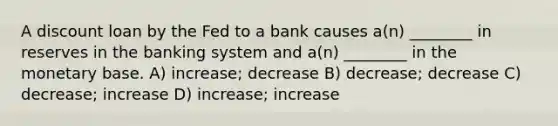 A discount loan by the Fed to a bank causes a(n) ________ in reserves in the banking system and a(n) ________ in the monetary base. A) increase; decrease B) decrease; decrease C) decrease; increase D) increase; increase