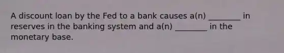 A discount loan by the Fed to a bank causes a(n) ________ in reserves in the banking system and a(n) ________ in the monetary base.