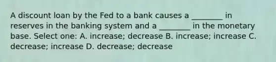 A discount loan by the Fed to a bank causes a ________ in reserves in the banking system and a ________ in the monetary base. Select one: A. increase; decrease B. increase; increase C. decrease; increase D. decrease; decrease