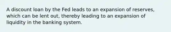 A discount loan by the Fed leads to an expansion of reserves, which can be lent out, thereby leading to an expansion of liquidity in the banking system.