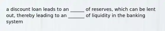 a discount loan leads to an ______ of reserves, which can be lent out, thereby leading to an _______ of liquidity in the banking system