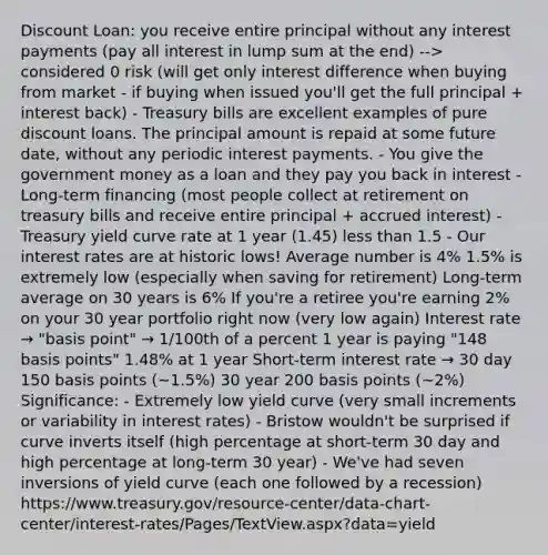 Discount Loan: you receive entire principal without any interest payments (pay all interest in lump sum at the end) --> considered 0 risk (will get only interest difference when buying from market - if buying when issued you'll get the full principal + interest back) - Treasury bills are excellent examples of pure discount loans. The principal amount is repaid at some future date, without any periodic interest payments. - You give the government money as a loan and they pay you back in interest - Long-term financing (most people collect at retirement on treasury bills and receive entire principal + accrued interest) - Treasury yield curve rate at 1 year (1.45) less than 1.5 - Our interest rates are at historic lows! Average number is 4% 1.5% is extremely low (especially when saving for retirement) Long-term average on 30 years is 6% If you're a retiree you're earning 2% on your 30 year portfolio right now (very low again) Interest rate → "basis point" → 1/100th of a percent 1 year is paying "148 basis points" 1.48% at 1 year Short-term interest rate → 30 day 150 basis points (~1.5%) 30 year 200 basis points (~2%) Significance: - Extremely low yield curve (very small increments or variability in interest rates) - Bristow wouldn't be surprised if curve inverts itself (high percentage at short-term 30 day and high percentage at long-term 30 year) - We've had seven inversions of yield curve (each one followed by a recession) https://www.treasury.gov/resource-center/data-chart-center/interest-rates/Pages/TextView.aspx?data=yield