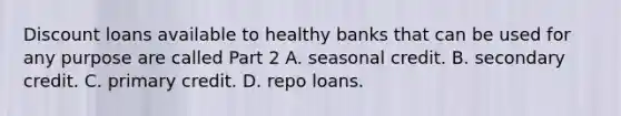 Discount loans available to healthy banks that can be used for any purpose are called Part 2 A. seasonal credit. B. secondary credit. C. primary credit. D. repo loans.