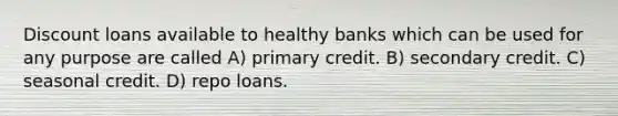 Discount loans available to healthy banks which can be used for any purpose are called A) primary credit. B) secondary credit. C) seasonal credit. D) repo loans.