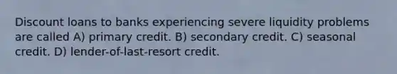 Discount loans to banks experiencing severe liquidity problems are called A) primary credit. B) secondary credit. C) seasonal credit. D) lender-of-last-resort credit.