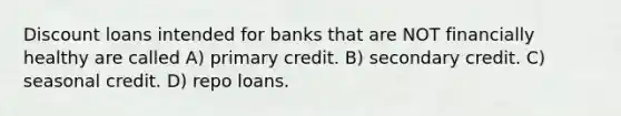 Discount loans intended for banks that are NOT financially healthy are called A) primary credit. B) secondary credit. C) seasonal credit. D) repo loans.