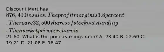 Discount Mart has 876,400 in sales. The profit margin is 3.8 percent. There are 32,500 shares of stock outstanding. The market price per share is21.60. What is the price-earnings ratio? A. 23.40 B. 22.60 C. 19.21 D. 21.08 E. 18.47