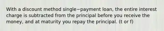 With a discount method single−payment ​loan, the entire interest charge is subtracted from the principal before you receive the​ money, and at maturity you repay the principal. (t or f)