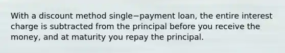 With a discount method single−payment ​loan, the entire interest charge is subtracted from the principal before you receive the​ money, and at maturity you repay the principal.