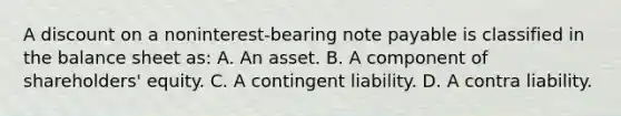 A dis<a href='https://www.questionai.com/knowledge/kIt7oUhyhX-count-on' class='anchor-knowledge'>count on</a> a noninterest-bearing note payable is classified in the balance sheet as: A. An asset. B. A component of shareholders' equity. C. A contingent liability. D. A contra liability.