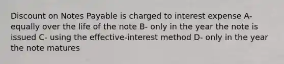 Discount on Notes Payable is charged to interest expense A- equally over the life of the note B- only in the year the note is issued C- using the effective-interest method D- only in the year the note matures